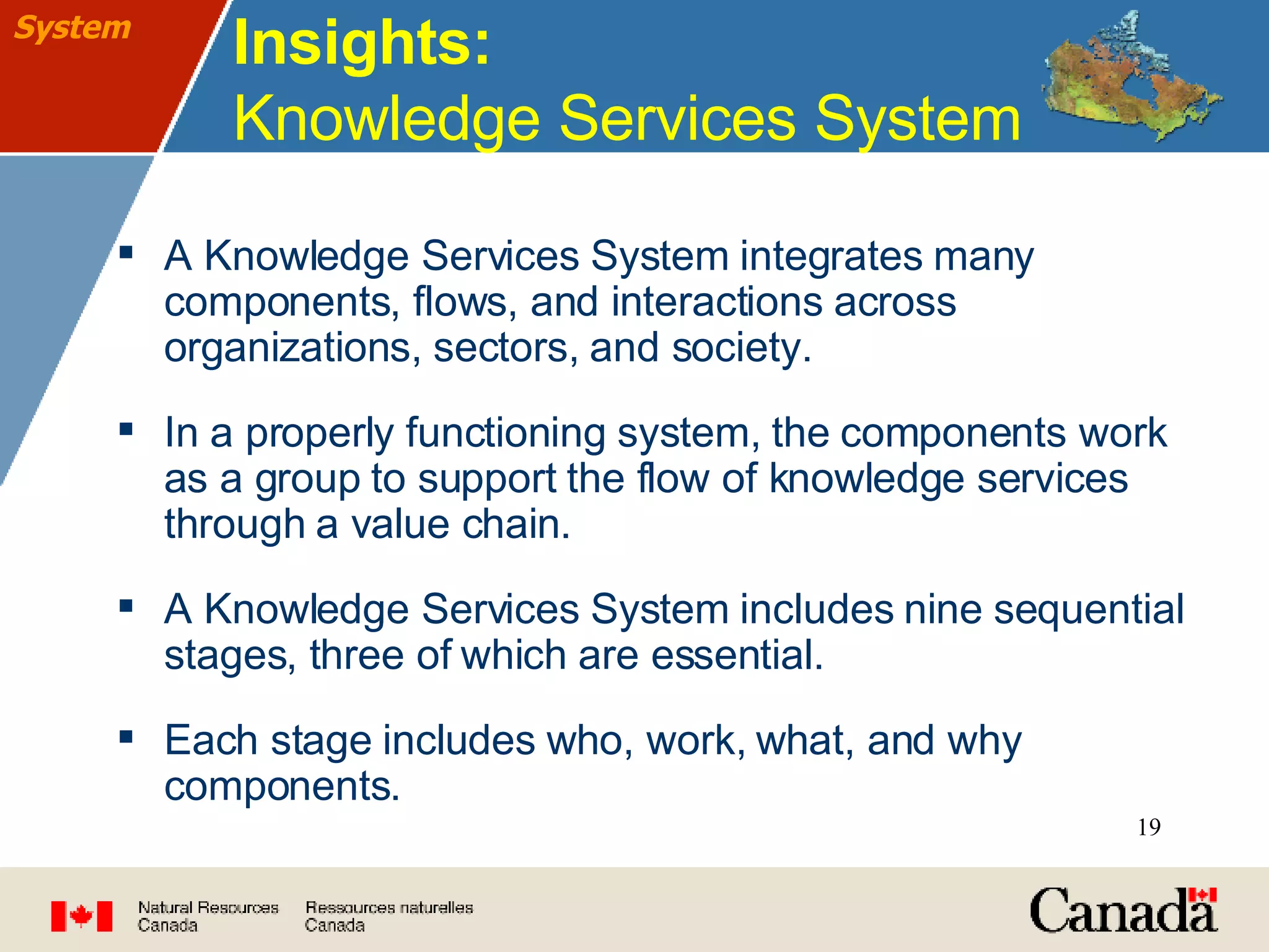 Insights:  Knowledge Services System A Knowledge Services System integrates many components, flows, and interactions across organizations, sectors, and society. In a properly functioning system, the components work as a group to support the flow of knowledge services through a value chain. A Knowledge Services System includes nine sequential stages, three of which are essential. Each stage includes who, work, what, and why components. System 
