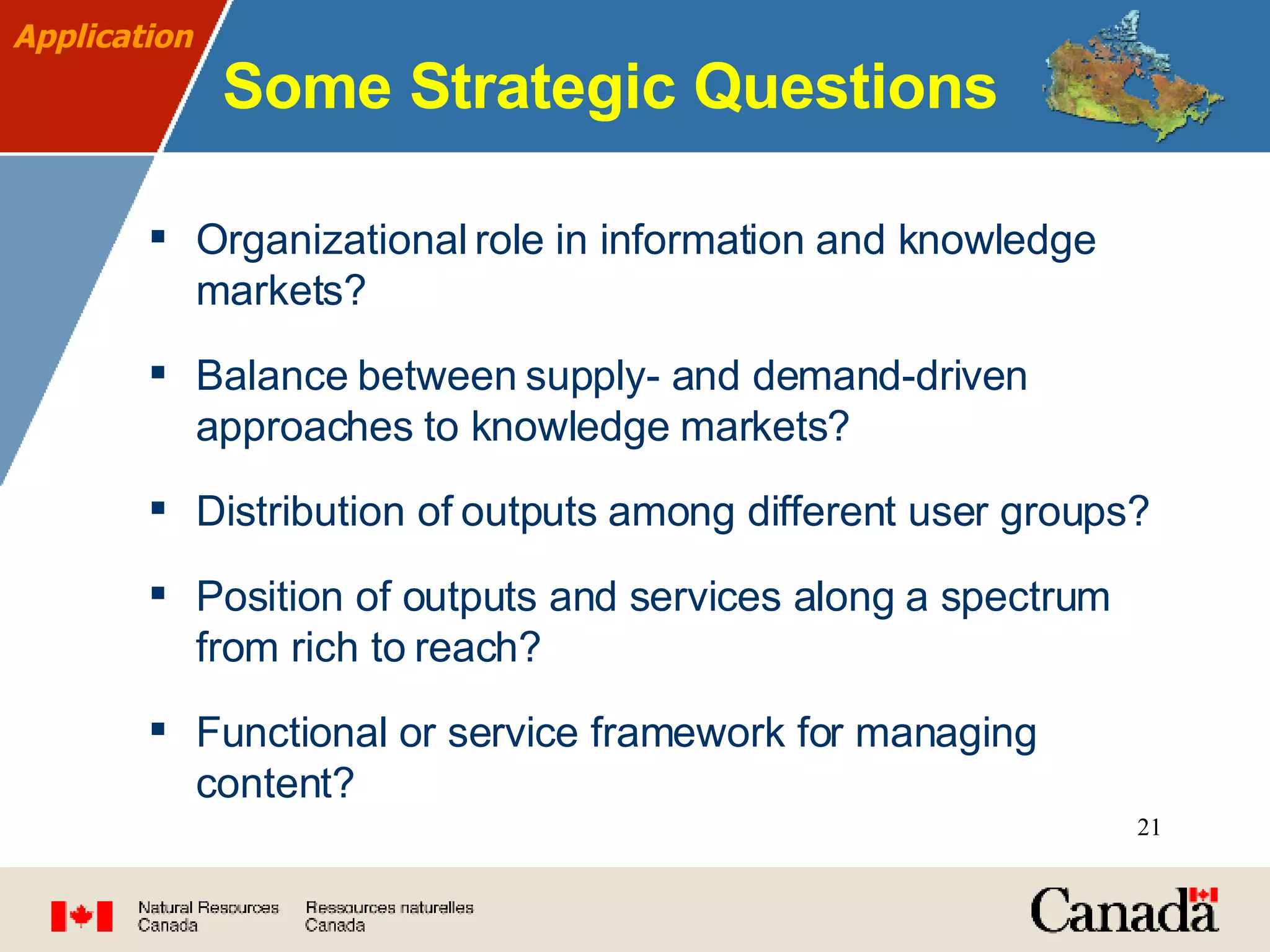 Some Strategic Questions Organizational role in information and knowledge markets? Balance between supply- and demand-driven approaches to knowledge markets? Distribution of outputs among different user groups?  Position of outputs and services along a spectrum from rich to reach? Functional or service framework for managing content? Application 