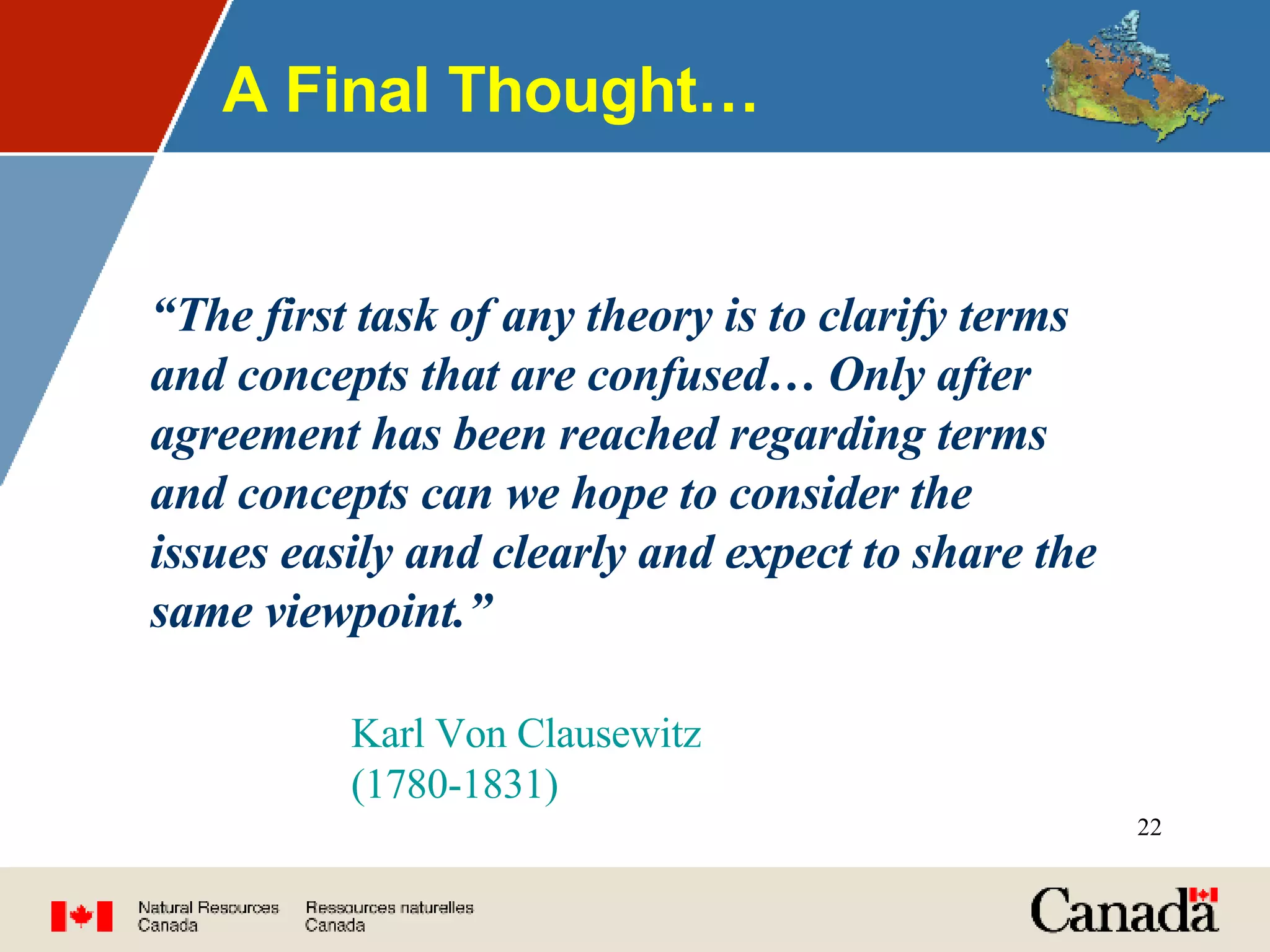 A Final Thought… “ The first task of any theory is to clarify terms and concepts that are confused… Only after agreement has been reached regarding terms and concepts can we hope to consider the issues easily and clearly and expect to share the same viewpoint.” Karl Von Clausewitz (1780-1831) 