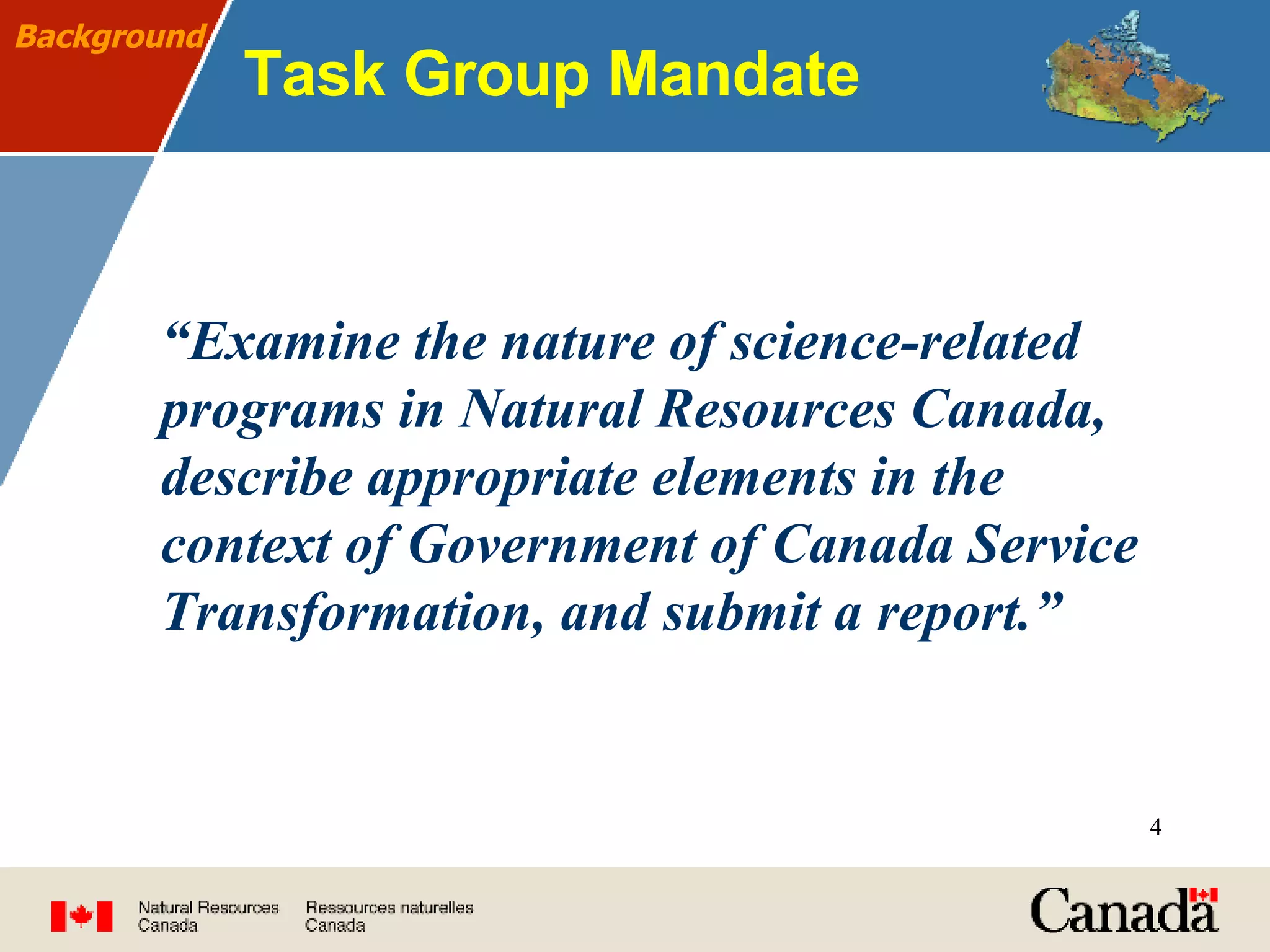 Task Group Mandate “ Examine the nature of science-related programs in Natural Resources Canada, describe appropriate elements in the context of Government of Canada Service Transformation, and submit a report.” Background 