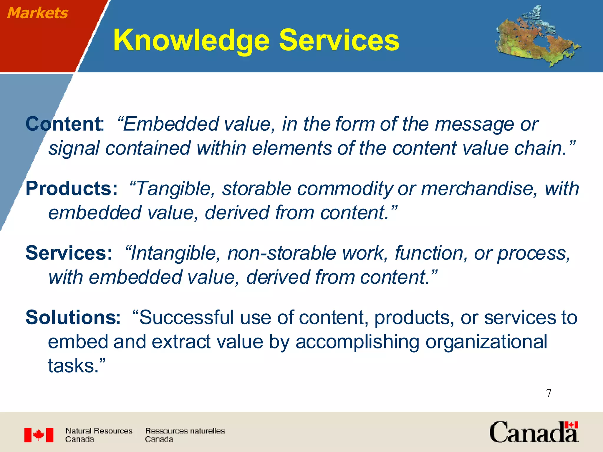 Knowledge Services Content :  “Embedded value, in the form of the message or signal contained within elements of the content value chain.”   Products:   “Tangible, storable commodity or merchandise, with embedded value, derived from content.”   Services:   “Intangible, non-storable work, function, or process, with embedded value, derived from content.” Solutions:  “Successful use of content, products, or services to embed and extract value by accomplishing organizational tasks.” Markets 