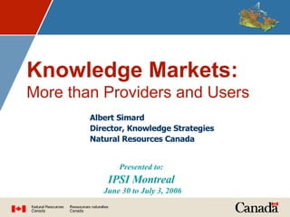 Knowledge Markets:   More than Providers and Users Presented to:   IPSI Montreal  June 30 to July 3, 2006 Albert Simard Director, Knowledge Strategies Natural Resources Canada 