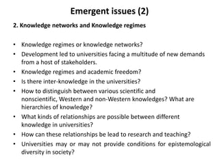 2. Knowledge networks and Knowledge regimes
• Knowledge regimes or knowledge networks?
• Development led to universities facing a multitude of new demands
from a host of stakeholders.
• Knowledge regimes and academic freedom?
• Is there inter-knowledge in the universities?
• How to distinguish between various scientific and
nonscientific, Western and non-Western knowledges? What are
hierarchies of knowledge?
• What kinds of relationships are possible between different
knowledge in universities?
• How can these relationships be lead to research and teaching?
• Universities may or may not provide conditions for epistemological
diversity in society?
Emergent issues (2)
 