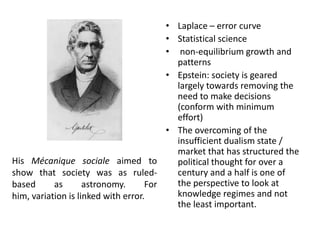 His Mécanique sociale aimed to
show that society was as ruled-
based as astronomy. For
him, variation is linked with error.
• Laplace – error curve
• Statistical science
• non-equilibrium growth and
patterns
• Epstein: society is geared
largely towards removing the
need to make decisions
(conform with minimum
effort)
• The overcoming of the
insufficient dualism state /
market that has structured the
political thought for over a
century and a half is one of
the perspective to look at
knowledge regimes and not
the least important.
 