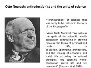 Otto Neurath: antireductionist and the unity of science
• “orchestration” of sciences that
was partly to be realized in the form
of the Encyclopedia.
•Viena Circle Manifest: “We witness
the spirit of the scientific world-
conception penetrating in growing
measure the forms of personal and
public life, in
education, upbringing, architecture,
and the shaping of economic and
social life according to rational
principles. The scientific world-
conception serves life and life
receives it” (Neurath et al, 1929).
 