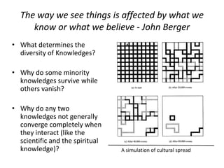 The way we see things is affected by what we
know or what we believe - John Berger
• What determines the
diversity of Knowledges?
• Why do some minority
knowledges survive while
others vanish?
• Why do any two
knowledges not generally
converge completely when
they interact (like the
scientific and the spiritual
knowledge)? A simulation of cultural spread
 