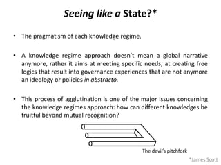 Seeing like a State?*
• The pragmatism of each knowledge regime.
• A knowledge regime approach doesn’t mean a global narrative
anymore, rather it aims at meeting specific needs, at creating free
logics that result into governance experiences that are not anymore
an ideology or policies in abstracto.
• This process of agglutination is one of the major issues concerning
the knowledge regimes approach: how can different knowledges be
fruitful beyond mutual recognition?
*James Scott
The devil’s pitchfork
 