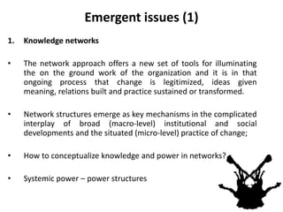 Emergent issues (1)
1. Knowledge networks
• The network approach offers a new set of tools for illuminating
the on the ground work of the organization and it is in that
ongoing process that change is legitimized, ideas given
meaning, relations built and practice sustained or transformed.
• Network structures emerge as key mechanisms in the complicated
interplay of broad (macro-level) institutional and social
developments and the situated (micro-level) practice of change;
• How to conceptualize knowledge and power in networks?
• Systemic power – power structures
 