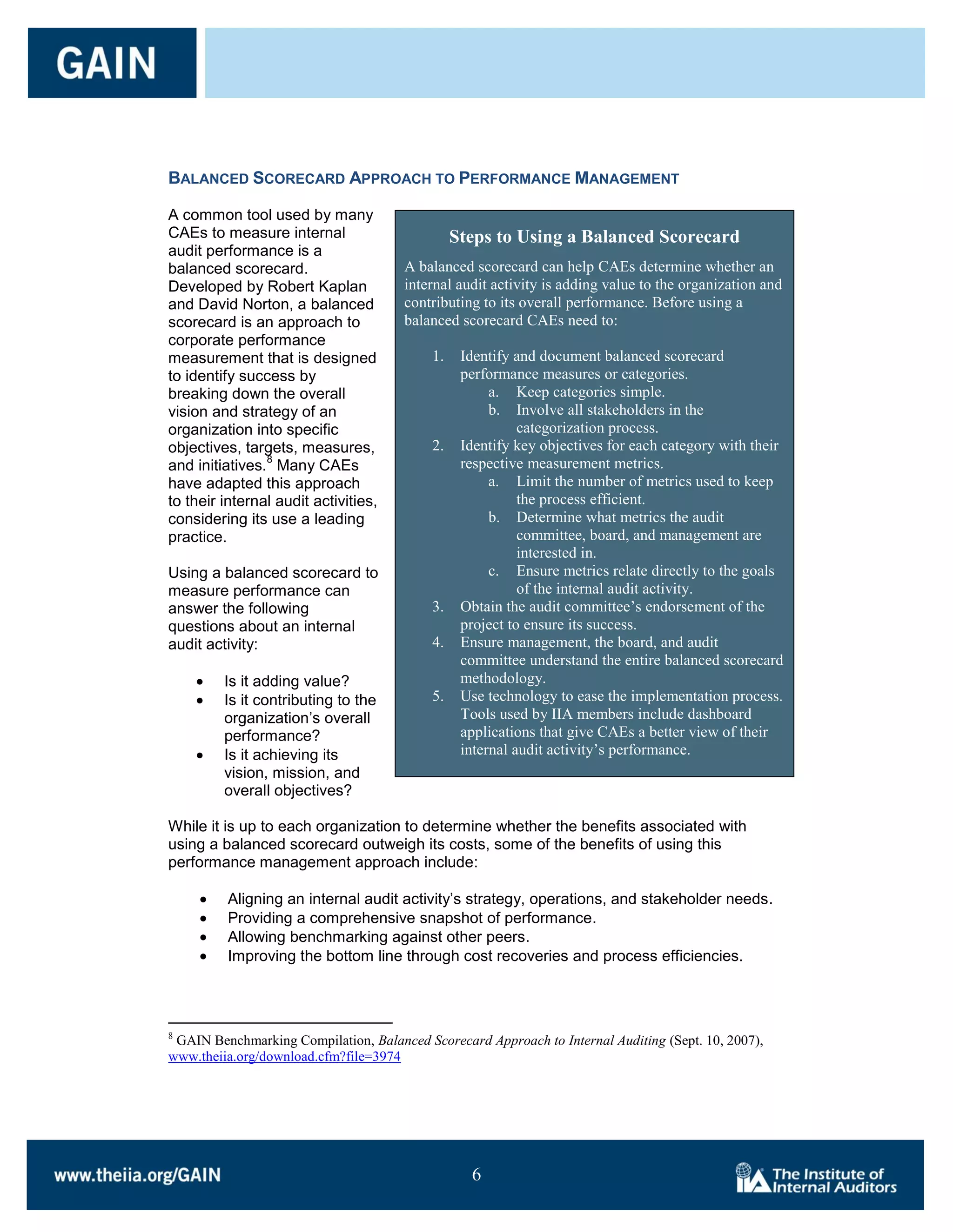 BALANCED SCORECARD APPROACH TO PERFORMANCE MANAGEMENT

A common tool used by many
CAEs to measure internal                        Steps to Using a Balanced Scorecard
audit performance is a
balanced scorecard.                   A balanced scorecard can help CAEs determine whether an
Developed by Robert Kaplan            internal audit activity is adding value to the organization and
and David Norton, a balanced          contributing to its overall performance. Before using a
scorecard is an approach to           balanced scorecard CAEs need to:
corporate performance
measurement that is designed               1.    Identify and document balanced scorecard
to identify success by                           performance measures or categories.
breaking down the overall                             a. Keep categories simple.
vision and strategy of an                             b. Involve all stakeholders in the
organization into specific                                 categorization process.
objectives, targets, measures,             2.    Identify key objectives for each category with their
                8
and initiatives. Many CAEs                       respective measurement metrics.
have adapted this approach                            a. Limit the number of metrics used to keep
to their internal audit activities,                        the process efficient.
considering its use a leading                         b. Determine what metrics the audit
practice.                                                  committee, board, and management are
                                                           interested in.
Using a balanced scorecard to                         c. Ensure metrics relate directly to the goals
measure performance can                                    of the internal audit activity.
answer the following                       3.    Obtain the audit committee’s endorsement of the
questions about an internal                      project to ensure its success.
audit activity:                            4.    Ensure management, the board, and audit
                                                 committee understand the entire balanced scorecard
         Is it adding value?                     methodology.
         Is it contributing to the         5.    Use technology to ease the implementation process.
         organization’s overall                  Tools used by IIA members include dashboard
         performance?                            applications that give CAEs a better view of their
         Is it achieving its                     internal audit activity’s performance.
         vision, mission, and
         overall objectives?

While it is up to each organization to determine whether the benefits associated with
using a balanced scorecard outweigh its costs, some of the benefits of using this
performance management approach include:

         Aligning an internal audit activity’s strategy, operations, and stakeholder needs.
         Providing a comprehensive snapshot of performance.
         Allowing benchmarking against other peers.
         Improving the bottom line through cost recoveries and process efficiencies.




8
 GAIN Benchmarking Compilation, Balanced Scorecard Approach to Internal Auditing (Sept. 10, 2007),
www.theiia.org/download.cfm?file=3974




                                                  6

                                                  6
 