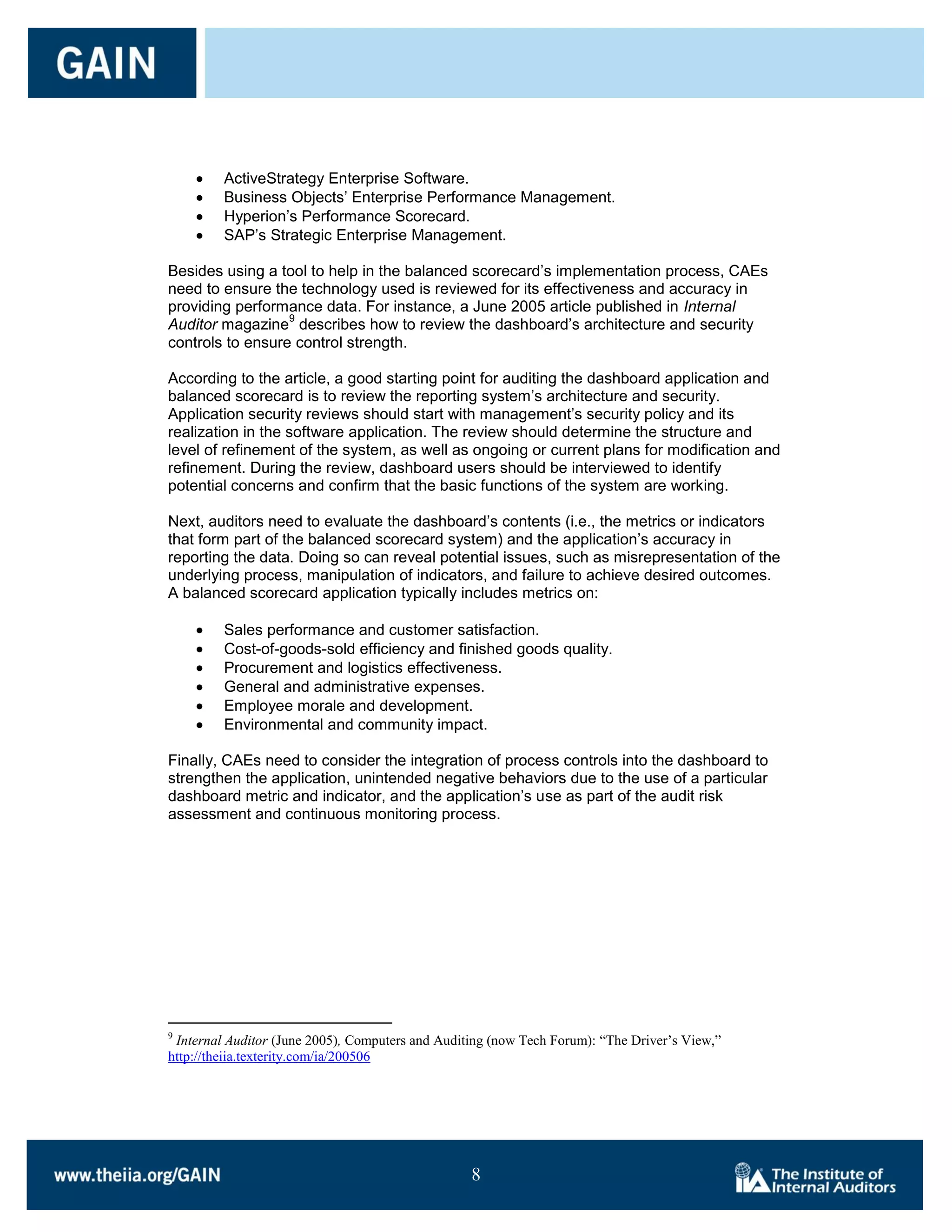 ActiveStrategy Enterprise Software.
         Business Objects’ Enterprise Performance Management.
         Hyperion’s Performance Scorecard.
         SAP’s Strategic Enterprise Management.

Besides using a tool to help in the balanced scorecard’s implementation process, CAEs
need to ensure the technology used is reviewed for its effectiveness and accuracy in
providing performance data. For instance, a June 2005 article published in Internal
                  9
Auditor magazine describes how to review the dashboard’s architecture and security
controls to ensure control strength.

According to the article, a good starting point for auditing the dashboard application and
balanced scorecard is to review the reporting system’s architecture and security.
Application security reviews should start with management’s security policy and its
realization in the software application. The review should determine the structure and
level of refinement of the system, as well as ongoing or current plans for modification and
refinement. During the review, dashboard users should be interviewed to identify
potential concerns and confirm that the basic functions of the system are working.

Next, auditors need to evaluate the dashboard’s contents (i.e., the metrics or indicators
that form part of the balanced scorecard system) and the application’s accuracy in
reporting the data. Doing so can reveal potential issues, such as misrepresentation of the
underlying process, manipulation of indicators, and failure to achieve desired outcomes.
A balanced scorecard application typically includes metrics on:

         Sales performance and customer satisfaction.
         Cost-of-goods-sold efficiency and finished goods quality.
         Procurement and logistics effectiveness.
         General and administrative expenses.
         Employee morale and development.
         Environmental and community impact.

Finally, CAEs need to consider the integration of process controls into the dashboard to
strengthen the application, unintended negative behaviors due to the use of a particular
dashboard metric and indicator, and the application’s use as part of the audit risk
assessment and continuous monitoring process.




9
 Internal Auditor (June 2005), Computers and Auditing (now Tech Forum): “The Driver’s View,”
http://theiia.texterity.com/ia/200506




                                                  8

                                                  8
 
