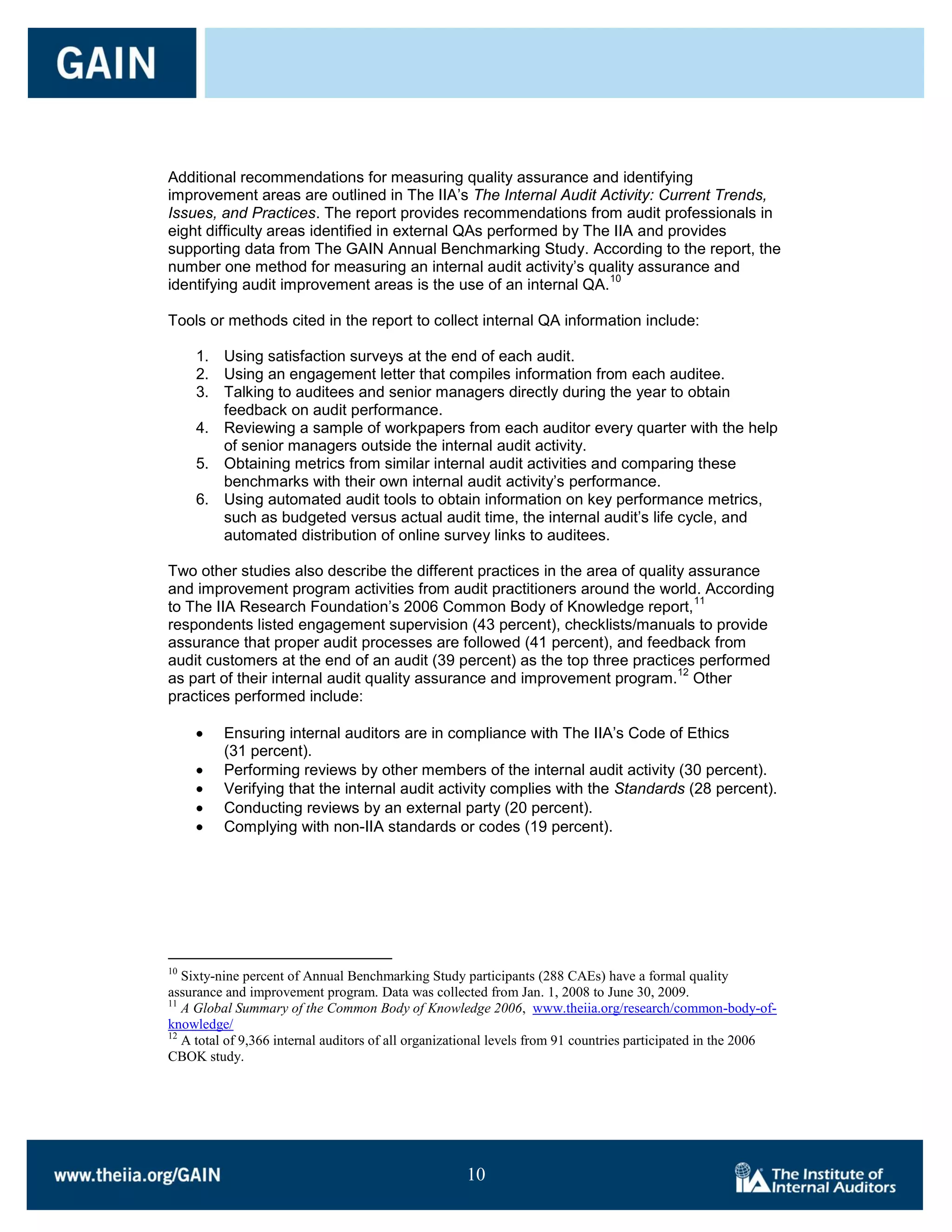 Additional recommendations for measuring quality assurance and identifying
improvement areas are outlined in The IIA’s The Internal Audit Activity: Current Trends,
Issues, and Practices. The report provides recommendations from audit professionals in
eight difficulty areas identified in external QAs performed by The IIA and provides
supporting data from The GAIN Annual Benchmarking Study. According to the report, the
number one method for measuring an internal audit activity’s quality assurance and
                                                                  10
identifying audit improvement areas is the use of an internal QA.

Tools or methods cited in the report to collect internal QA information include:

     1. Using satisfaction surveys at the end of each audit.
     2. Using an engagement letter that compiles information from each auditee.
     3. Talking to auditees and senior managers directly during the year to obtain
        feedback on audit performance.
     4. Reviewing a sample of workpapers from each auditor every quarter with the help
        of senior managers outside the internal audit activity.
     5. Obtaining metrics from similar internal audit activities and comparing these
        benchmarks with their own internal audit activity’s performance.
     6. Using automated audit tools to obtain information on key performance metrics,
        such as budgeted versus actual audit time, the internal audit’s life cycle, and
        automated distribution of online survey links to auditees.

Two other studies also describe the different practices in the area of quality assurance
and improvement program activities from audit practitioners around the world. According
                                                                                11
to The IIA Research Foundation’s 2006 Common Body of Knowledge report,
respondents listed engagement supervision (43 percent), checklists/manuals to provide
assurance that proper audit processes are followed (41 percent), and feedback from
audit customers at the end of an audit (39 percent) as the top three practices performed
                                                                             12
as part of their internal audit quality assurance and improvement program. Other
practices performed include:

          Ensuring internal auditors are in compliance with The IIA’s Code of Ethics
          (31 percent).
          Performing reviews by other members of the internal audit activity (30 percent).
          Verifying that the internal audit activity complies with the Standards (28 percent).
          Conducting reviews by an external party (20 percent).
          Complying with non-IIA standards or codes (19 percent).




10
   Sixty-nine percent of Annual Benchmarking Study participants (288 CAEs) have a formal quality
assurance and improvement program. Data was collected from Jan. 1, 2008 to June 30, 2009.
11
   A Global Summary of the Common Body of Knowledge 2006, www.theiia.org/research/common-body-of-
knowledge/
12
   A total of 9,366 internal auditors of all organizational levels from 91 countries participated in the 2006
CBOK study.




                                                     10

                                                     10
 