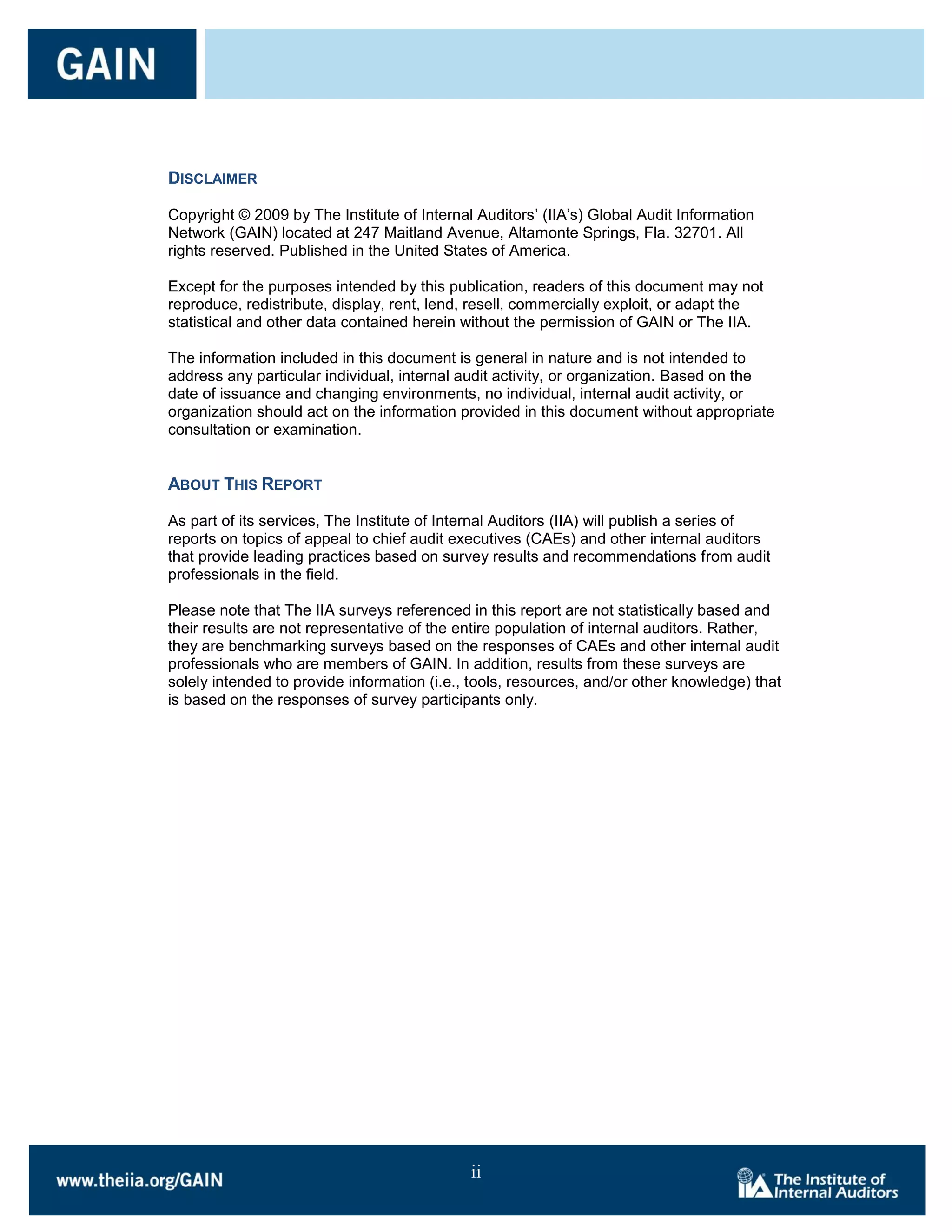 DISCLAIMER

Copyright © 2009 by The Institute of Internal Auditors’ (IIA’s) Global Audit Information
Network (GAIN) located at 247 Maitland Avenue, Altamonte Springs, Fla. 32701. All
rights reserved. Published in the United States of America.

Except for the purposes intended by this publication, readers of this document may not
reproduce, redistribute, display, rent, lend, resell, commercially exploit, or adapt the
statistical and other data contained herein without the permission of GAIN or The IIA.

The information included in this document is general in nature and is not intended to
address any particular individual, internal audit activity, or organization. Based on the
date of issuance and changing environments, no individual, internal audit activity, or
organization should act on the information provided in this document without appropriate
consultation or examination.


ABOUT THIS REPORT

As part of its services, The Institute of Internal Auditors (IIA) will publish a series of
reports on topics of appeal to chief audit executives (CAEs) and other internal auditors
that provide leading practices based on survey results and recommendations from audit
professionals in the field.

Please note that The IIA surveys referenced in this report are not statistically based and
their results are not representative of the entire population of internal auditors. Rather,
they are benchmarking surveys based on the responses of CAEs and other internal audit
professionals who are members of GAIN. In addition, results from these surveys are
solely intended to provide information (i.e., tools, resources, and/or other knowledge) that
is based on the responses of survey participants only.




                                             ii
 