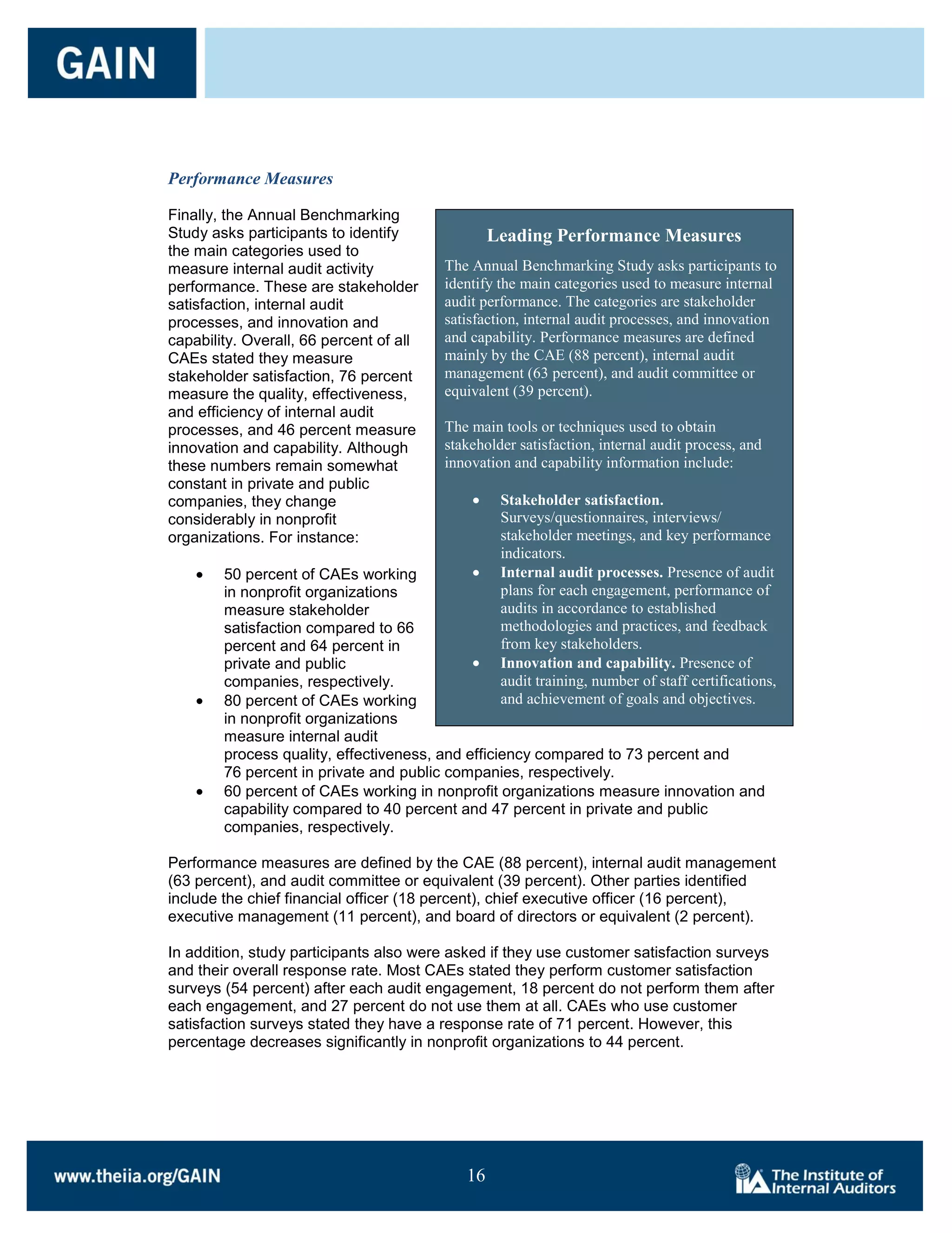 Performance Measures

Finally, the Annual Benchmarking
Study asks participants to identify              Leading Performance Measures
the main categories used to
measure internal audit activity          The Annual Benchmarking Study asks participants to
performance. These are stakeholder       identify the main categories used to measure internal
satisfaction, internal audit             audit performance. The categories are stakeholder
processes, and innovation and            satisfaction, internal audit processes, and innovation
capability. Overall, 66 percent of all   and capability. Performance measures are defined
CAEs stated they measure                 mainly by the CAE (88 percent), internal audit
stakeholder satisfaction, 76 percent     management (63 percent), and audit committee or
measure the quality, effectiveness,      equivalent (39 percent).
and efficiency of internal audit
processes, and 46 percent measure        The main tools or techniques used to obtain
innovation and capability. Although      stakeholder satisfaction, internal audit process, and
these numbers remain somewhat            innovation and capability information include:
constant in private and public
companies, they change                            Stakeholder satisfaction.
considerably in nonprofit                         Surveys/questionnaires, interviews/
organizations. For instance:                      stakeholder meetings, and key performance
                                                  indicators.
        50 percent of CAEs working                Internal audit processes. Presence of audit
        in nonprofit organizations                plans for each engagement, performance of
        measure stakeholder                       audits in accordance to established
        satisfaction compared to 66               methodologies and practices, and feedback
        percent and 64 percent in                 from key stakeholders.
        private and public                        Innovation and capability. Presence of
        companies, respectively.                  audit training, number of staff certifications,
        80 percent of CAEs working                and achievement of goals and objectives.
        in nonprofit organizations
        measure internal audit
        process quality, effectiveness, and efficiency compared to 73 percent and
        76 percent in private and public companies, respectively.
        60 percent of CAEs working in nonprofit organizations measure innovation and
        capability compared to 40 percent and 47 percent in private and public
        companies, respectively.

Performance measures are defined by the CAE (88 percent), internal audit management
(63 percent), and audit committee or equivalent (39 percent). Other parties identified
include the chief financial officer (18 percent), chief executive officer (16 percent),
executive management (11 percent), and board of directors or equivalent (2 percent).

In addition, study participants also were asked if they use customer satisfaction surveys
and their overall response rate. Most CAEs stated they perform customer satisfaction
surveys (54 percent) after each audit engagement, 18 percent do not perform them after
each engagement, and 27 percent do not use them at all. CAEs who use customer
satisfaction surveys stated they have a response rate of 71 percent. However, this
percentage decreases significantly in nonprofit organizations to 44 percent.




                                            16

                                            16
 