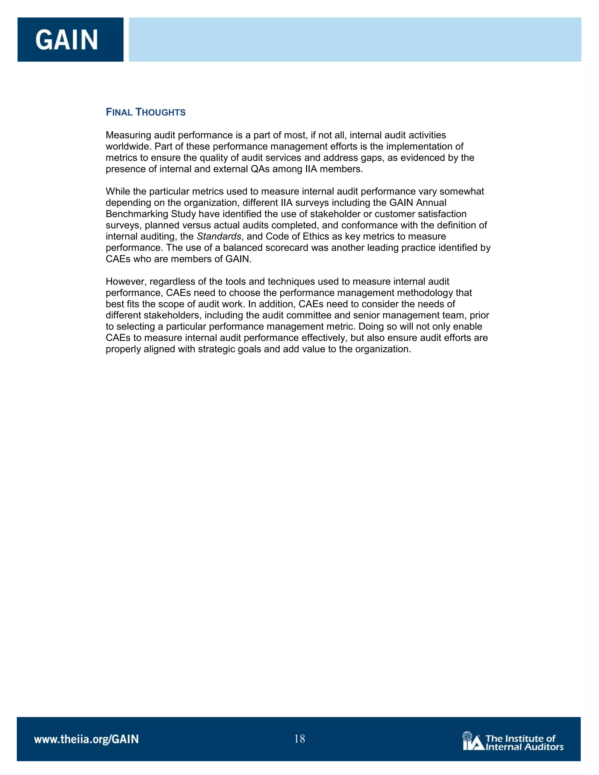 FINAL THOUGHTS

Measuring audit performance is a part of most, if not all, internal audit activities
worldwide. Part of these performance management efforts is the implementation of
metrics to ensure the quality of audit services and address gaps, as evidenced by the
presence of internal and external QAs among IIA members.

While the particular metrics used to measure internal audit performance vary somewhat
depending on the organization, different IIA surveys including the GAIN Annual
Benchmarking Study have identified the use of stakeholder or customer satisfaction
surveys, planned versus actual audits completed, and conformance with the definition of
internal auditing, the Standards, and Code of Ethics as key metrics to measure
performance. The use of a balanced scorecard was another leading practice identified by
CAEs who are members of GAIN.

However, regardless of the tools and techniques used to measure internal audit
performance, CAEs need to choose the performance management methodology that
best fits the scope of audit work. In addition, CAEs need to consider the needs of
different stakeholders, including the audit committee and senior management team, prior
to selecting a particular performance management metric. Doing so will not only enable
CAEs to measure internal audit performance effectively, but also ensure audit efforts are
properly aligned with strategic goals and add value to the organization.




                                           18

                                           18
 
