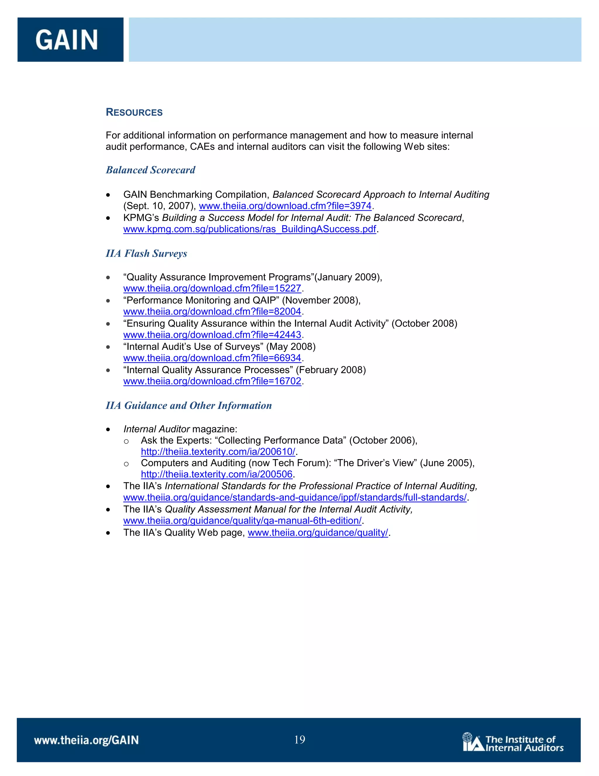 RESOURCES

For additional information on performance management and how to measure internal
audit performance, CAEs and internal auditors can visit the following Web sites:

Balanced Scorecard

   GAIN Benchmarking Compilation, Balanced Scorecard Approach to Internal Auditing
   (Sept. 10, 2007), www.theiia.org/download.cfm?file=3974.
   KPMG’s Building a Success Model for Internal Audit: The Balanced Scorecard,
   www.kpmg.com.sg/publications/ras_BuildingASuccess.pdf.

IIA Flash Surveys

   ―Quality Assurance Improvement Programs‖(January 2009),
   www.theiia.org/download.cfm?file=15227.
   ―Performance Monitoring and QAIP‖ (November 2008),
   www.theiia.org/download.cfm?file=82004.
   ―Ensuring Quality Assurance within the Internal Audit Activity‖ (October 2008)
   www.theiia.org/download.cfm?file=42443.
   ―Internal Audit’s Use of Surveys‖ (May 2008)
   www.theiia.org/download.cfm?file=66934.
   ―Internal Quality Assurance Processes‖ (February 2008)
   www.theiia.org/download.cfm?file=16702.

IIA Guidance and Other Information

   Internal Auditor magazine:
   o Ask the Experts: ―Collecting Performance Data‖ (October 2006),
       http://theiia.texterity.com/ia/200610/.
   o Computers and Auditing (now Tech Forum): ―The Driver’s View‖ (June 2005),
       http://theiia.texterity.com/ia/200506.
   The IIA’s International Standards for the Professional Practice of Internal Auditing,
   www.theiia.org/guidance/standards-and-guidance/ippf/standards/full-standards/.
   The IIA’s Quality Assessment Manual for the Internal Audit Activity,
   www.theiia.org/guidance/quality/qa-manual-6th-edition/.
   The IIA’s Quality Web page, www.theiia.org/guidance/quality/.




                                           19

                                           19
 