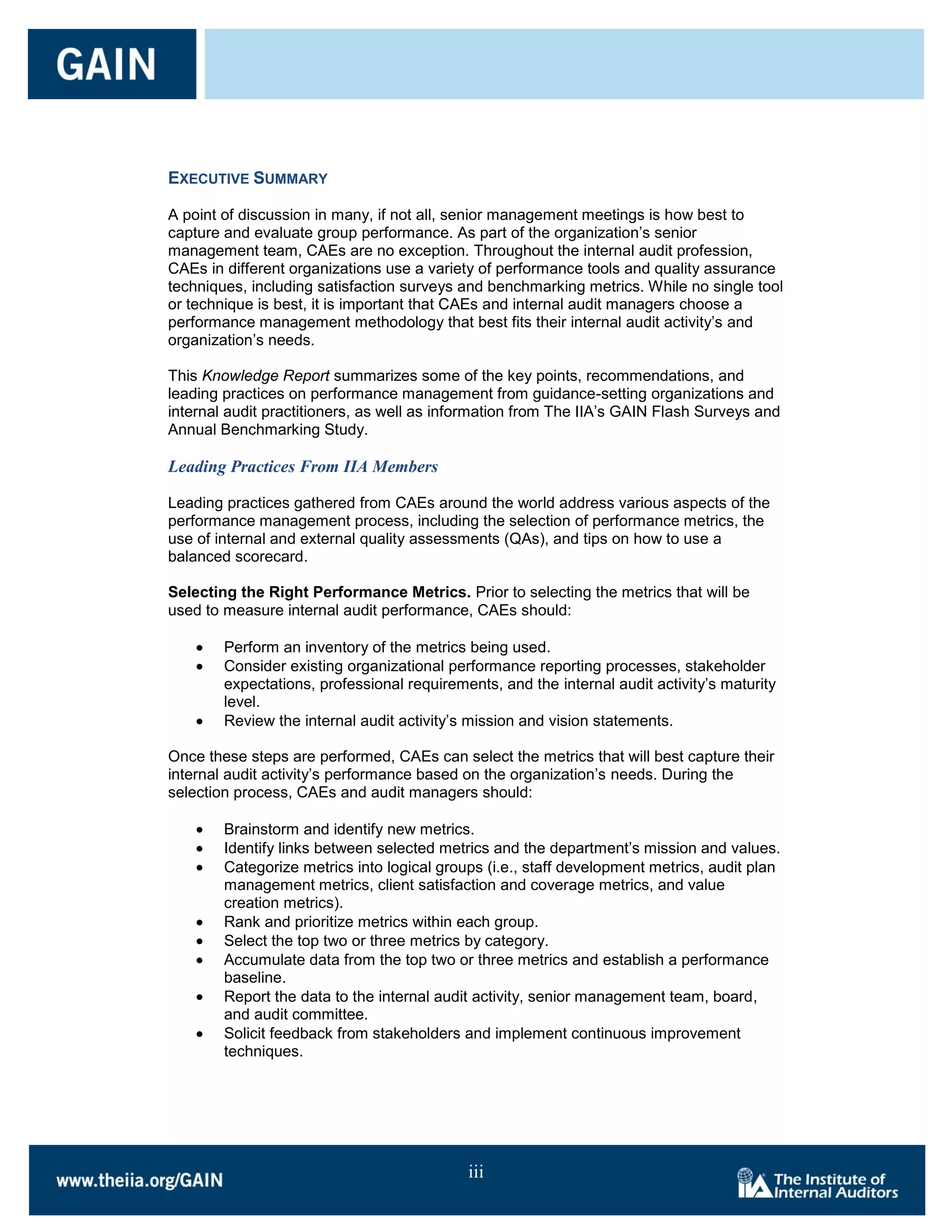 EXECUTIVE SUMMARY

A point of discussion in many, if not all, senior management meetings is how best to
capture and evaluate group performance. As part of the organization’s senior
management team, CAEs are no exception. Throughout the internal audit profession,
CAEs in different organizations use a variety of performance tools and quality assurance
techniques, including satisfaction surveys and benchmarking metrics. While no single tool
or technique is best, it is important that CAEs and internal audit managers choose a
performance management methodology that best fits their internal audit activity’s and
organization’s needs.

This Knowledge Report summarizes some of the key points, recommendations, and
leading practices on performance management from guidance-setting organizations and
internal audit practitioners, as well as information from The IIA’s GAIN Flash Surveys and
Annual Benchmarking Study.

Leading Practices From IIA Members

Leading practices gathered from CAEs around the world address various aspects of the
performance management process, including the selection of performance metrics, the
use of internal and external quality assessments (QAs), and tips on how to use a
balanced scorecard.

Selecting the Right Performance Metrics. Prior to selecting the metrics that will be
used to measure internal audit performance, CAEs should:

        Perform an inventory of the metrics being used.
        Consider existing organizational performance reporting processes, stakeholder
        expectations, professional requirements, and the internal audit activity’s maturity
        level.
        Review the internal audit activity’s mission and vision statements.

Once these steps are performed, CAEs can select the metrics that will best capture their
internal audit activity’s performance based on the organization’s needs. During the
selection process, CAEs and audit managers should:

        Brainstorm and identify new metrics.
        Identify links between selected metrics and the department’s mission and values.
        Categorize metrics into logical groups (i.e., staff development metrics, audit plan
        management metrics, client satisfaction and coverage metrics, and value
        creation metrics).
        Rank and prioritize metrics within each group.
        Select the top two or three metrics by category.
        Accumulate data from the top two or three metrics and establish a performance
        baseline.
        Report the data to the internal audit activity, senior management team, board,
        and audit committee.
        Solicit feedback from stakeholders and implement continuous improvement
        techniques.




                                            iii
 