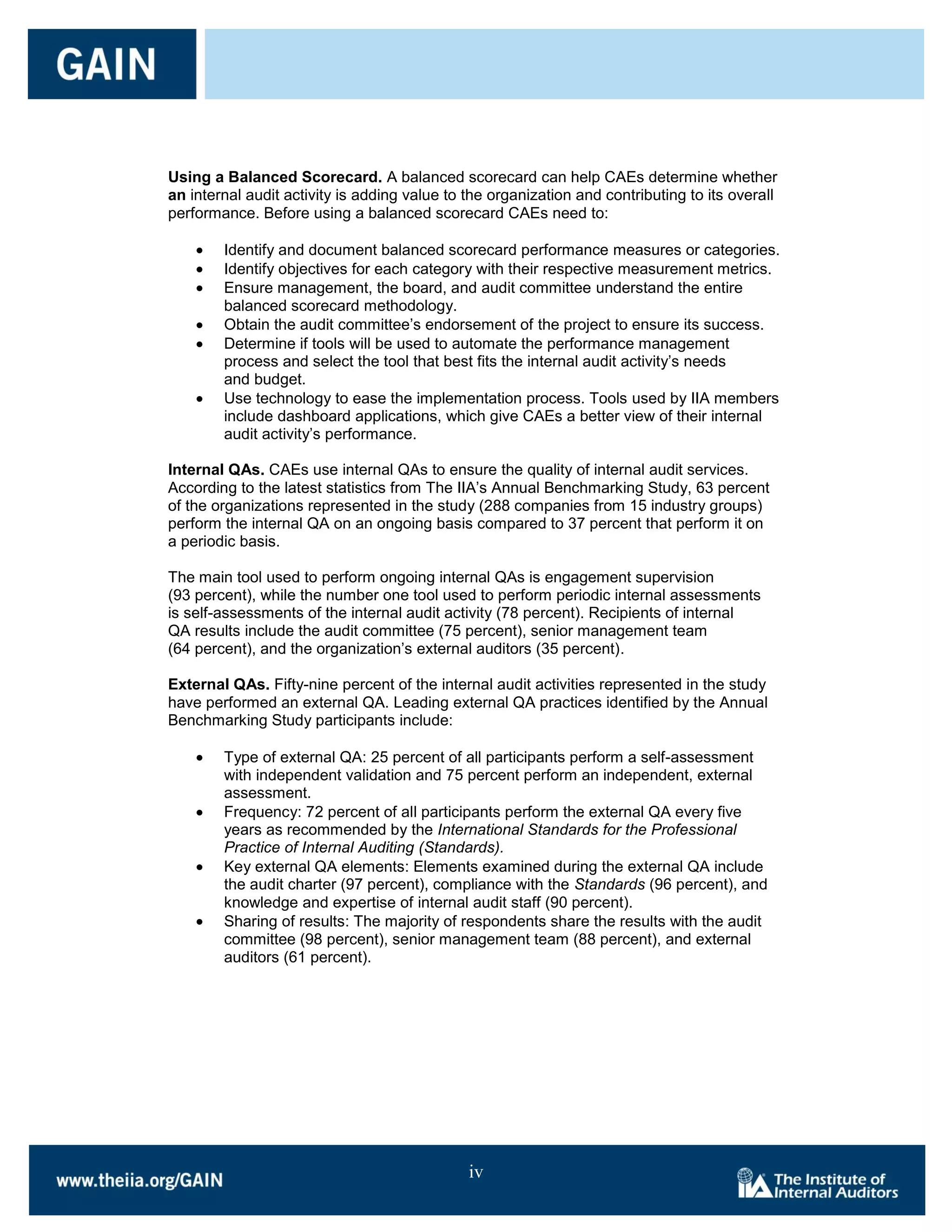 Using a Balanced Scorecard. A balanced scorecard can help CAEs determine whether
an internal audit activity is adding value to the organization and contributing to its overall
performance. Before using a balanced scorecard CAEs need to:

        Identify and document balanced scorecard performance measures or categories.
        Identify objectives for each category with their respective measurement metrics.
        Ensure management, the board, and audit committee understand the entire
        balanced scorecard methodology.
        Obtain the audit committee’s endorsement of the project to ensure its success.
        Determine if tools will be used to automate the performance management
        process and select the tool that best fits the internal audit activity’s needs
        and budget.
        Use technology to ease the implementation process. Tools used by IIA members
        include dashboard applications, which give CAEs a better view of their internal
        audit activity’s performance.

Internal QAs. CAEs use internal QAs to ensure the quality of internal audit services.
According to the latest statistics from The IIA’s Annual Benchmarking Study, 63 percent
of the organizations represented in the study (288 companies from 15 industry groups)
perform the internal QA on an ongoing basis compared to 37 percent that perform it on
a periodic basis.

The main tool used to perform ongoing internal QAs is engagement supervision
(93 percent), while the number one tool used to perform periodic internal assessments
is self-assessments of the internal audit activity (78 percent). Recipients of internal
QA results include the audit committee (75 percent), senior management team
(64 percent), and the organization’s external auditors (35 percent).

External QAs. Fifty-nine percent of the internal audit activities represented in the study
have performed an external QA. Leading external QA practices identified by the Annual
Benchmarking Study participants include:

        Type of external QA: 25 percent of all participants perform a self-assessment
        with independent validation and 75 percent perform an independent, external
        assessment.
        Frequency: 72 percent of all participants perform the external QA every five
        years as recommended by the International Standards for the Professional
        Practice of Internal Auditing (Standards).
        Key external QA elements: Elements examined during the external QA include
        the audit charter (97 percent), compliance with the Standards (96 percent), and
        knowledge and expertise of internal audit staff (90 percent).
        Sharing of results: The majority of respondents share the results with the audit
        committee (98 percent), senior management team (88 percent), and external
        auditors (61 percent).




                                              iv
 