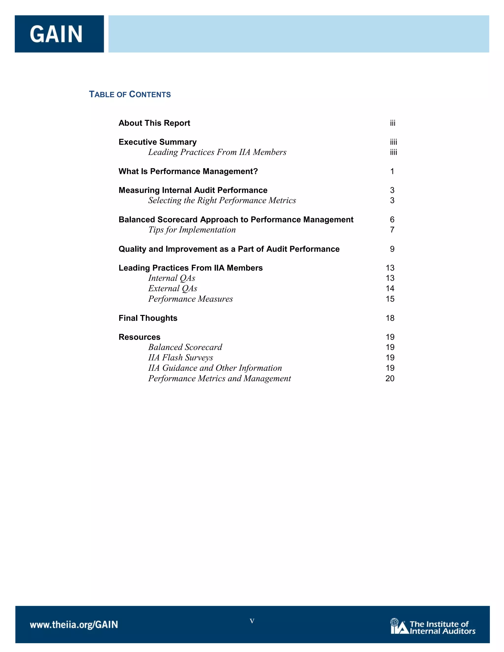 TABLE OF CONTENTS


      About This Report                                        iii

      Executive Summary                                        iiii
             Leading Practices From IIA Members                iiii

      What Is Performance Management?                          1

      Measuring Internal Audit Performance                     3
             Selecting the Right Performance Metrics           3

      Balanced Scorecard Approach to Performance Management    6
             Tips for Implementation                           7

      Quality and Improvement as a Part of Audit Performance   9

      Leading Practices From IIA Members                       13
             Internal QAs                                      13
             External QAs                                      14
             Performance Measures                              15

      Final Thoughts                                           18

      Resources                                                19
             Balanced Scorecard                                19
             IIA Flash Surveys                                 19
             IIA Guidance and Other Information                19
             Performance Metrics and Management                20




                                       v
 