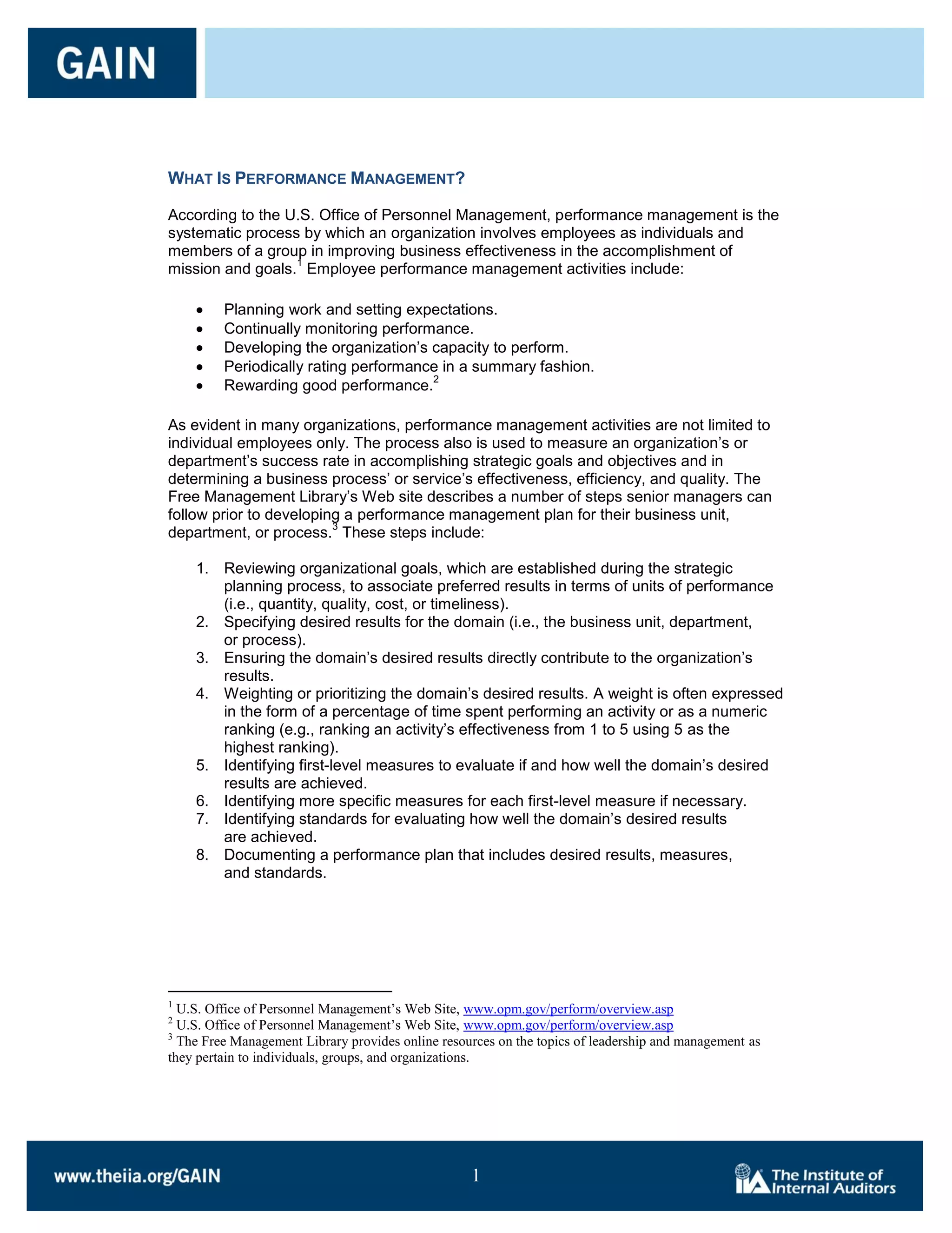 WHAT IS PERFORMANCE MANAGEMENT?

According to the U.S. Office of Personnel Management, performance management is the
systematic process by which an organization involves employees as individuals and
members of a group in improving business effectiveness in the accomplishment of
                  1
mission and goals. Employee performance management activities include:

         Planning work and setting expectations.
         Continually monitoring performance.
         Developing the organization’s capacity to perform.
         Periodically rating performance in a summary fashion.
                                       2
         Rewarding good performance.

As evident in many organizations, performance management activities are not limited to
individual employees only. The process also is used to measure an organization’s or
department’s success rate in accomplishing strategic goals and objectives and in
determining a business process’ or service’s effectiveness, efficiency, and quality. The
Free Management Library’s Web site describes a number of steps senior managers can
follow prior to developing a performance management plan for their business unit,
                         3
department, or process. These steps include:

    1. Reviewing organizational goals, which are established during the strategic
       planning process, to associate preferred results in terms of units of performance
       (i.e., quantity, quality, cost, or timeliness).
    2. Specifying desired results for the domain (i.e., the business unit, department,
       or process).
    3. Ensuring the domain’s desired results directly contribute to the organization’s
       results.
    4. Weighting or prioritizing the domain’s desired results. A weight is often expressed
       in the form of a percentage of time spent performing an activity or as a numeric
       ranking (e.g., ranking an activity’s effectiveness from 1 to 5 using 5 as the
       highest ranking).
    5. Identifying first-level measures to evaluate if and how well the domain’s desired
       results are achieved.
    6. Identifying more specific measures for each first-level measure if necessary.
    7. Identifying standards for evaluating how well the domain’s desired results
       are achieved.
    8. Documenting a performance plan that includes desired results, measures,
       and standards.




1
  U.S. Office of Personnel Management’s Web Site, www.opm.gov/perform/overview.asp
2
  U.S. Office of Personnel Management’s Web Site, www.opm.gov/perform/overview.asp
3
  The Free Management Library provides online resources on the topics of leadership and management as
they pertain to individuals, groups, and organizations.




                                                   1

                                                   1
 