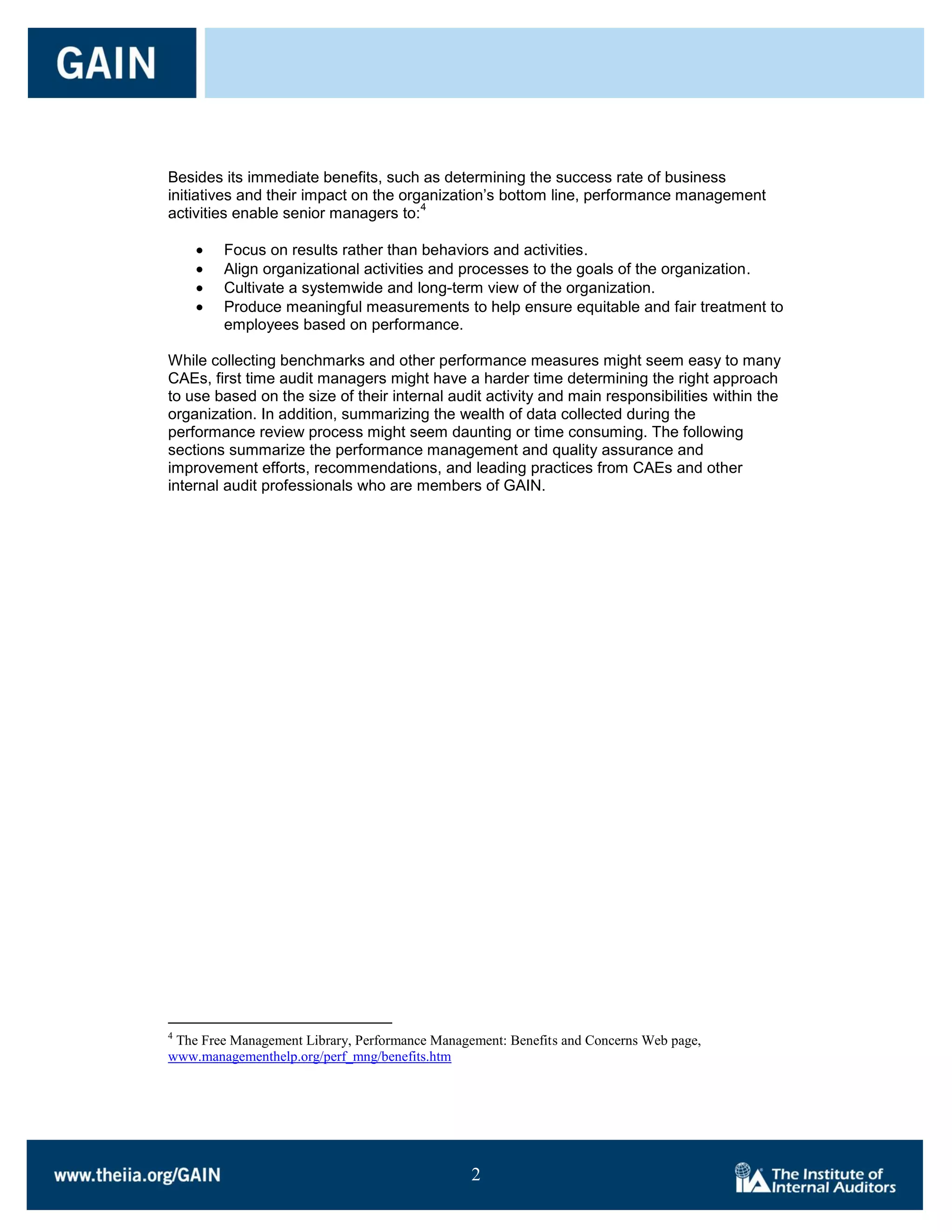 Besides its immediate benefits, such as determining the success rate of business
initiatives and their impact on the organization’s bottom line, performance management
                                       4
activities enable senior managers to:

        Focus on results rather than behaviors and activities.
        Align organizational activities and processes to the goals of the organization.
        Cultivate a systemwide and long-term view of the organization.
        Produce meaningful measurements to help ensure equitable and fair treatment to
        employees based on performance.

While collecting benchmarks and other performance measures might seem easy to many
CAEs, first time audit managers might have a harder time determining the right approach
to use based on the size of their internal audit activity and main responsibilities within the
organization. In addition, summarizing the wealth of data collected during the
performance review process might seem daunting or time consuming. The following
sections summarize the performance management and quality assurance and
improvement efforts, recommendations, and leading practices from CAEs and other
internal audit professionals who are members of GAIN.




4
 The Free Management Library, Performance Management: Benefits and Concerns Web page,
www.managementhelp.org/perf_mng/benefits.htm




                                                2

                                                2
 