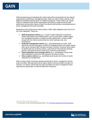 While brainstorming and identifying the metrics that will be incorporated into the internal
audit activity’s performance management plan, CAEs can refer to those outlined in The
                                   7
GAIN Annual Benchmarking Study for additional guidance. These metrics can enable
CAEs to understand what similar organizations are doing to measure internal audit
performance and provide a basis to report the internal audit activity’s accomplishments to
senior management and audit committee.

Depending on the performance metrics chosen, CAEs might categorize each into one of
four main categories. These are:

            Staff development metrics (e.g., number of staff credentials compared to
            similar organizations and staffing activity, such as promotions, auditor rotation
            into management positions, transfers to other departments, number of staff
            brought into the internal audit activity from other business units, and
            terminations).
            Audit plan management metrics (e.g., audit deliverables by month, audit
            reports per full-time equivalent, number of completed projects and reports issued,
            time use by individual staff members and type of activity, corrective action status
            to identify past due corrective actions, cycle times for the audit and reporting
            process, and planned versus actual hours worked by audit project).
            Client satisfaction and coverage metrics (e.g., quantification of post-audit
            client satisfaction scores and audit resources by area and topic).
            Value creation metrics (e.g., quantifiable audit results and number of audits
            requested by management).

Data on these metrics should be reported periodically to senior management and the
audit committee. Although performance status reports must be provided annually at a
minimum, it is best to consult with the audit committee and senior management team
regarding the appropriate or preferred distribution frequency.




7
    For information on the Annual Benchmarking Study, visit www.theiia.org/guidance/benchmarking/gain/.




                                                     5

                                                     5
 
