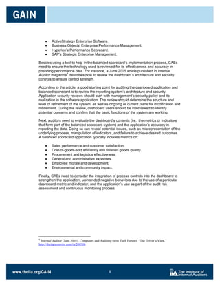 ActiveStrategy Enterprise Software.
         Business Objects’ Enterprise Performance Management.
         Hyperion’s Performance Scorecard.
         SAP’s Strategic Enterprise Management.

Besides using a tool to help in the balanced scorecard’s implementation process, CAEs
need to ensure the technology used is reviewed for its effectiveness and accuracy in
providing performance data. For instance, a June 2005 article published in Internal
                  9
Auditor magazine describes how to review the dashboard’s architecture and security
controls to ensure control strength.

According to the article, a good starting point for auditing the dashboard application and
balanced scorecard is to review the reporting system’s architecture and security.
Application security reviews should start with management’s security policy and its
realization in the software application. The review should determine the structure and
level of refinement of the system, as well as ongoing or current plans for modification and
refinement. During the review, dashboard users should be interviewed to identify
potential concerns and confirm that the basic functions of the system are working.

Next, auditors need to evaluate the dashboard’s contents (i.e., the metrics or indicators
that form part of the balanced scorecard system) and the application’s accuracy in
reporting the data. Doing so can reveal potential issues, such as misrepresentation of the
underlying process, manipulation of indicators, and failure to achieve desired outcomes.
A balanced scorecard application typically includes metrics on:

         Sales performance and customer satisfaction.
         Cost-of-goods-sold efficiency and finished goods quality.
         Procurement and logistics effectiveness.
         General and administrative expenses.
         Employee morale and development.
         Environmental and community impact.

Finally, CAEs need to consider the integration of process controls into the dashboard to
strengthen the application, unintended negative behaviors due to the use of a particular
dashboard metric and indicator, and the application’s use as part of the audit risk
assessment and continuous monitoring process.




9
 Internal Auditor (June 2005), Computers and Auditing (now Tech Forum): “The Driver’s View,”
http://theiia.texterity.com/ia/200506




                                                  8

                                                  8
 