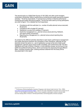 The second study is a GAIN Flash Survey of 145 CAEs and other audit managers
conducted in November 2008 on performance monitoring and quality assurance program
           13
activities. Of all the respondents, 77 percent have a formal or informal performance
monitoring and quality assurance program. The top five tools used by survey participants
are (refer to figure 1 for a detailed list of all responses):

         Compliance with the audit plan (i.e., number of audits planned versus executed;
         93 percent).
         Compliance with a budget (81 percent).
         Satisfaction surveys from auditees (77 percent).
         Audit time management (i.e., planned versus actual planning, fieldwork,
         and report writing; 59 percent).
         Reporting time management (i.e., planned versus actual reporting time;
         59 percent).

As evident by the different activities described in each report, performance management
and quality assurance practices vary somewhat in their importance, although the key
elements remain the same (i.e., use of satisfaction surveys at the end of each audit
engagement, planned versus actual audits completed, and conformance with The IIA’s
Standards and Code of Ethics). However, a more definitive answer can be found in the
GAIN Annual Benchmarking Study, which summarizes the responses through different
filters, including company type. Leading practices obtained from the Study will be
discussed later in this report.




13
  “Performance Monitoring/Quality Assurance Programs in the Internal Audit Activity” (Nov. 2008),
www.theiia.org/download.cfm?file=82004; a total of 145 CAEs responded to the initial survey request out of
which 112 were eligible to participate. Those of were ineligible to participate worked in internal audit
activities lacking either a formal or informal performance monitoring/quality assurance program.




                                                   11

                                                   11
 