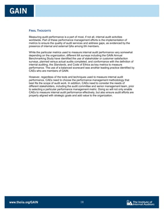 FINAL THOUGHTS

Measuring audit performance is a part of most, if not all, internal audit activities
worldwide. Part of these performance management efforts is the implementation of
metrics to ensure the quality of audit services and address gaps, as evidenced by the
presence of internal and external QAs among IIA members.

While the particular metrics used to measure internal audit performance vary somewhat
depending on the organization, different IIA surveys including the GAIN Annual
Benchmarking Study have identified the use of stakeholder or customer satisfaction
surveys, planned versus actual audits completed, and conformance with the definition of
internal auditing, the Standards, and Code of Ethics as key metrics to measure
performance. The use of a balanced scorecard was another leading practice identified by
CAEs who are members of GAIN.

However, regardless of the tools and techniques used to measure internal audit
performance, CAEs need to choose the performance management methodology that
best fits the scope of audit work. In addition, CAEs need to consider the needs of
different stakeholders, including the audit committee and senior management team, prior
to selecting a particular performance management metric. Doing so will not only enable
CAEs to measure internal audit performance effectively, but also ensure audit efforts are
properly aligned with strategic goals and add value to the organization.




                                           18

                                           18
 