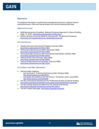 RESOURCES

For additional information on performance management and how to measure internal
audit performance, CAEs and internal auditors can visit the following Web sites:

Balanced Scorecard

   GAIN Benchmarking Compilation, Balanced Scorecard Approach to Internal Auditing
   (Sept. 10, 2007), www.theiia.org/download.cfm?file=3974.
   KPMG’s Building a Success Model for Internal Audit: The Balanced Scorecard,
   www.kpmg.com.sg/publications/ras_BuildingASuccess.pdf.

IIA Flash Surveys

   ―Quality Assurance Improvement Programs‖(January 2009),
   www.theiia.org/download.cfm?file=15227.
   ―Performance Monitoring and QAIP‖ (November 2008),
   www.theiia.org/download.cfm?file=82004.
   ―Ensuring Quality Assurance within the Internal Audit Activity‖ (October 2008)
   www.theiia.org/download.cfm?file=42443.
   ―Internal Audit’s Use of Surveys‖ (May 2008)
   www.theiia.org/download.cfm?file=66934.
   ―Internal Quality Assurance Processes‖ (February 2008)
   www.theiia.org/download.cfm?file=16702.

IIA Guidance and Other Information

   Internal Auditor magazine:
   o Ask the Experts: ―Collecting Performance Data‖ (October 2006),
       http://theiia.texterity.com/ia/200610/.
   o Computers and Auditing (now Tech Forum): ―The Driver’s View‖ (June 2005),
       http://theiia.texterity.com/ia/200506.
   The IIA’s International Standards for the Professional Practice of Internal Auditing,
   www.theiia.org/guidance/standards-and-guidance/ippf/standards/full-standards/.
   The IIA’s Quality Assessment Manual for the Internal Audit Activity,
   www.theiia.org/guidance/quality/qa-manual-6th-edition/.
   The IIA’s Quality Web page, www.theiia.org/guidance/quality/.




                                           19

                                           19
 