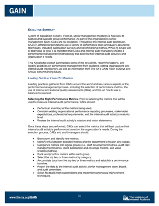 EXECUTIVE SUMMARY

A point of discussion in many, if not all, senior management meetings is how best to
capture and evaluate group performance. As part of the organization’s senior
management team, CAEs are no exception. Throughout the internal audit profession,
CAEs in different organizations use a variety of performance tools and quality assurance
techniques, including satisfaction surveys and benchmarking metrics. While no single tool
or technique is best, it is important that CAEs and internal audit managers choose a
performance management methodology that best fits their internal audit activity’s and
organization’s needs.

This Knowledge Report summarizes some of the key points, recommendations, and
leading practices on performance management from guidance-setting organizations and
internal audit practitioners, as well as information from The IIA’s GAIN Flash Surveys and
Annual Benchmarking Study.

Leading Practices From IIA Members

Leading practices gathered from CAEs around the world address various aspects of the
performance management process, including the selection of performance metrics, the
use of internal and external quality assessments (QAs), and tips on how to use a
balanced scorecard.

Selecting the Right Performance Metrics. Prior to selecting the metrics that will be
used to measure internal audit performance, CAEs should:

        Perform an inventory of the metrics being used.
        Consider existing organizational performance reporting processes, stakeholder
        expectations, professional requirements, and the internal audit activity’s maturity
        level.
        Review the internal audit activity’s mission and vision statements.

Once these steps are performed, CAEs can select the metrics that will best capture their
internal audit activity’s performance based on the organization’s needs. During the
selection process, CAEs and audit managers should:

        Brainstorm and identify new metrics.
        Identify links between selected metrics and the department’s mission and values.
        Categorize metrics into logical groups (i.e., staff development metrics, audit plan
        management metrics, client satisfaction and coverage metrics, and value
        creation metrics).
        Rank and prioritize metrics within each group.
        Select the top two or three metrics by category.
        Accumulate data from the top two or three metrics and establish a performance
        baseline.
        Report the data to the internal audit activity, senior management team, board,
        and audit committee.
        Solicit feedback from stakeholders and implement continuous improvement
        techniques.




                                            iii
 