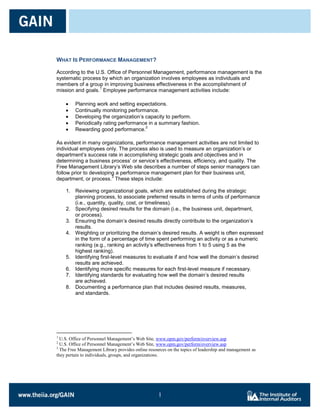 WHAT IS PERFORMANCE MANAGEMENT?

According to the U.S. Office of Personnel Management, performance management is the
systematic process by which an organization involves employees as individuals and
members of a group in improving business effectiveness in the accomplishment of
                  1
mission and goals. Employee performance management activities include:

         Planning work and setting expectations.
         Continually monitoring performance.
         Developing the organization’s capacity to perform.
         Periodically rating performance in a summary fashion.
                                       2
         Rewarding good performance.

As evident in many organizations, performance management activities are not limited to
individual employees only. The process also is used to measure an organization’s or
department’s success rate in accomplishing strategic goals and objectives and in
determining a business process’ or service’s effectiveness, efficiency, and quality. The
Free Management Library’s Web site describes a number of steps senior managers can
follow prior to developing a performance management plan for their business unit,
                         3
department, or process. These steps include:

    1. Reviewing organizational goals, which are established during the strategic
       planning process, to associate preferred results in terms of units of performance
       (i.e., quantity, quality, cost, or timeliness).
    2. Specifying desired results for the domain (i.e., the business unit, department,
       or process).
    3. Ensuring the domain’s desired results directly contribute to the organization’s
       results.
    4. Weighting or prioritizing the domain’s desired results. A weight is often expressed
       in the form of a percentage of time spent performing an activity or as a numeric
       ranking (e.g., ranking an activity’s effectiveness from 1 to 5 using 5 as the
       highest ranking).
    5. Identifying first-level measures to evaluate if and how well the domain’s desired
       results are achieved.
    6. Identifying more specific measures for each first-level measure if necessary.
    7. Identifying standards for evaluating how well the domain’s desired results
       are achieved.
    8. Documenting a performance plan that includes desired results, measures,
       and standards.




1
  U.S. Office of Personnel Management’s Web Site, www.opm.gov/perform/overview.asp
2
  U.S. Office of Personnel Management’s Web Site, www.opm.gov/perform/overview.asp
3
  The Free Management Library provides online resources on the topics of leadership and management as
they pertain to individuals, groups, and organizations.




                                                   1

                                                   1
 