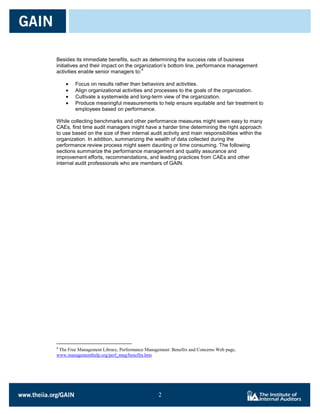 Besides its immediate benefits, such as determining the success rate of business
initiatives and their impact on the organization’s bottom line, performance management
                                       4
activities enable senior managers to:

        Focus on results rather than behaviors and activities.
        Align organizational activities and processes to the goals of the organization.
        Cultivate a systemwide and long-term view of the organization.
        Produce meaningful measurements to help ensure equitable and fair treatment to
        employees based on performance.

While collecting benchmarks and other performance measures might seem easy to many
CAEs, first time audit managers might have a harder time determining the right approach
to use based on the size of their internal audit activity and main responsibilities within the
organization. In addition, summarizing the wealth of data collected during the
performance review process might seem daunting or time consuming. The following
sections summarize the performance management and quality assurance and
improvement efforts, recommendations, and leading practices from CAEs and other
internal audit professionals who are members of GAIN.




4
 The Free Management Library, Performance Management: Benefits and Concerns Web page,
www.managementhelp.org/perf_mng/benefits.htm




                                                2

                                                2
 