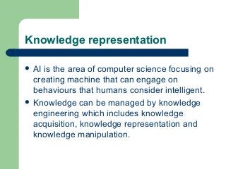 Knowledge representation
 AI is the area of computer science focusing on
creating machine that can engage on
behaviours that humans consider intelligent.
 Knowledge can be managed by knowledge
engineering which includes knowledge
acquisition, knowledge representation and
knowledge manipulation.
 