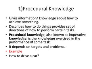 1)Procedural Knowledge
• Gives information/ knowledge about how to
achieve something.
• Describes how to do things provides set of
directions of how to perform certain tasks.
• Procedural knowledge, also known as imperative
knowledge, is the knowledge exercised in the
performance of some task.
• It depends on targets and problems.
• Example
• How to drive a car?
 