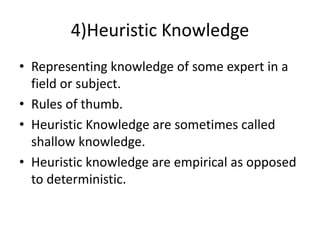 4)Heuristic Knowledge
• Representing knowledge of some expert in a
field or subject.
• Rules of thumb.
• Heuristic Knowledge are sometimes called
shallow knowledge.
• Heuristic knowledge are empirical as opposed
to deterministic.
 