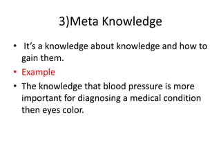3)Meta Knowledge
• It’s a knowledge about knowledge and how to
gain them.
• Example
• The knowledge that blood pressure is more
important for diagnosing a medical condition
then eyes color.
 