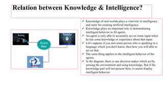 Relation between Knowledge & Intelligence?
 Knowledge of real-worlds plays a vital role in intelligence
and same for creating artificial intelligence.
 Knowledge plays an important role in demonstrating
intelligent behavior in AI agents.
 An agent is only able to accurately act on some input when
he has some knowledge or experience about that input.
 Let's suppose if you met some person who is speaking in a
language which you don't know, then how you will able to
act on that.
 The same thing applies to the intelligent behavior of the
agents.
 In the diagram, there is one decision maker which act by
sensing the environment and using knowledge. But if the
knowledge part will not present then, it cannot display
intelligent behavior.
 