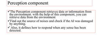 Perception component
The Perception component retrieves data or information from
the environment. with the help of this component, you can
retrieve data from the environment
Find out the source of noises and check if the AI was damaged
by anything.
 Also, it defines how to respond when any sense has been
detected.
 