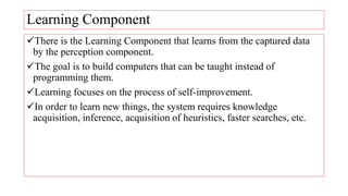 Learning Component
There is the Learning Component that learns from the captured data
by the perception component.
The goal is to build computers that can be taught instead of
programming them.
Learning focuses on the process of self-improvement.
In order to learn new things, the system requires knowledge
acquisition, inference, acquisition of heuristics, faster searches, etc.
 