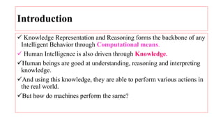 Introduction
 Knowledge Representation and Reasoning forms the backbone of any
Intelligent Behavior through Computational means.
 Human Intelligence is also driven through Knowledge.
Human beings are good at understanding, reasoning and interpreting
knowledge.
And using this knowledge, they are able to perform various actions in
the real world.
But how do machines perform the same?
 