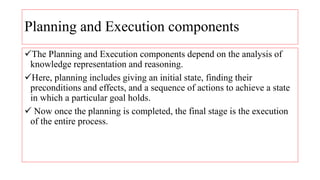 Planning and Execution components
The Planning and Execution components depend on the analysis of
knowledge representation and reasoning.
Here, planning includes giving an initial state, finding their
preconditions and effects, and a sequence of actions to achieve a state
in which a particular goal holds.
 Now once the planning is completed, the final stage is the execution
of the entire process.
 