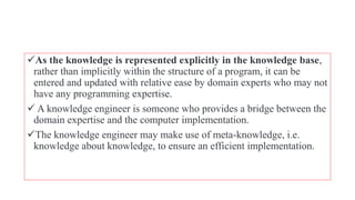 As the knowledge is represented explicitly in the knowledge base,
rather than implicitly within the structure of a program, it can be
entered and updated with relative ease by domain experts who may not
have any programming expertise.
 A knowledge engineer is someone who provides a bridge between the
domain expertise and the computer implementation.
The knowledge engineer may make use of meta-knowledge, i.e.
knowledge about knowledge, to ensure an efficient implementation.
 