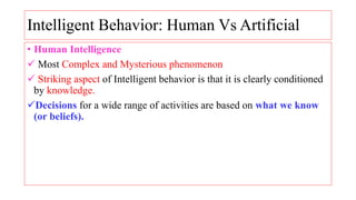 Intelligent Behavior: Human Vs Artificial
• Human Intelligence
 Most Complex and Mysterious phenomenon
 Striking aspect of Intelligent behavior is that it is clearly conditioned
by knowledge.
Decisions for a wide range of activities are based on what we know
(or beliefs).
 