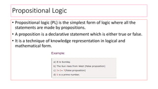 Propositional Logic
• Propositional logic (PL) is the simplest form of logic where all the
statements are made by propositions.
• A proposition is a declarative statement which is either true or false.
• It is a technique of knowledge representation in logical and
mathematical form.
 