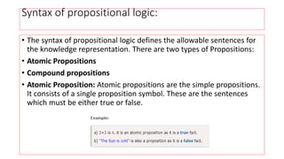 Syntax of propositional logic:
• The syntax of propositional logic defines the allowable sentences for
the knowledge representation. There are two types of Propositions:
• Atomic Propositions
• Compound propositions
• Atomic Proposition: Atomic propositions are the simple propositions.
It consists of a single proposition symbol. These are the sentences
which must be either true or false.
 