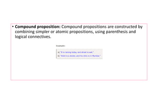 • Compound proposition: Compound propositions are constructed by
combining simpler or atomic propositions, using parenthesis and
logical connectives.
 