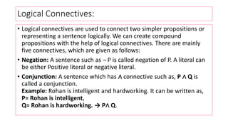 Logical Connectives:
• Logical connectives are used to connect two simpler propositions or
representing a sentence logically. We can create compound
propositions with the help of logical connectives. There are mainly
five connectives, which are given as follows:
• Negation: A sentence such as ¬ P is called negation of P. A literal can
be either Positive literal or negative literal.
• Conjunction: A sentence which has ∧ connective such as, P ∧ Q is
called a conjunction.
Example: Rohan is intelligent and hardworking. It can be written as,
P= Rohan is intelligent,
Q= Rohan is hardworking. → P∧ Q.
 