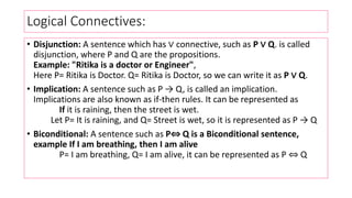 Logical Connectives:
• Disjunction: A sentence which has ∨ connective, such as P ∨ Q. is called
disjunction, where P and Q are the propositions.
Example: "Ritika is a doctor or Engineer",
Here P= Ritika is Doctor. Q= Ritika is Doctor, so we can write it as P ∨ Q.
• Implication: A sentence such as P → Q, is called an implication.
Implications are also known as if-then rules. It can be represented as
If it is raining, then the street is wet.
Let P= It is raining, and Q= Street is wet, so it is represented as P → Q
• Biconditional: A sentence such as P⇔ Q is a Biconditional sentence,
example If I am breathing, then I am alive
P= I am breathing, Q= I am alive, it can be represented as P ⇔ Q
 