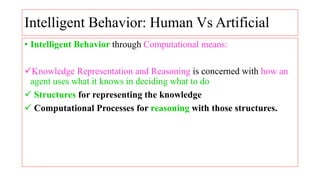 Intelligent Behavior: Human Vs Artificial
• Intelligent Behavior through Computational means:
Knowledge Representation and Reasoning is concerned with how an
agent uses what it knows in deciding what to do
 Structures for representing the knowledge
 Computational Processes for reasoning with those structures.
 