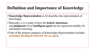 Definition and Importance of Knowledge
Knowledge Representation in AI describes the representation of
knowledge.
Basically, it is a study of how the beliefs, intentions,
and judgments of an intelligent agent can be expressed suitably for
automated reasoning.
One of the primary purposes of Knowledge Representation includes
modeling intelligent behavior for an agent.
 